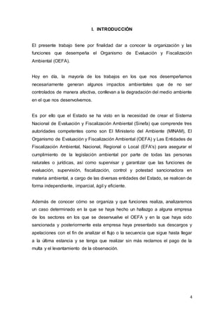 4
I. INTRODUCCIÓN
El presente trabajo tiene por finalidad dar a conocer la organización y las
funciones que desempeña el Organismo de Evaluación y Fiscalización
Ambiental (OEFA).
Hoy en día, la mayoría de los trabajos en los que nos desempeñamos
necesariamente generan algunos impactos ambientales que de no ser
controlados de manera afectiva, conllevan a la degradación del medio ambiente
en el que nos desenvolvemos.
Es por ello que el Estado se ha visto en la necesidad de crear el Sistema
Nacional de Evaluación y Fiscalización Ambiental (Sinefa) que comprende tres
autoridades competentes como son El Ministerio del Ambiente (MINAM), El
Organismo de Evaluación y Fiscalización Ambiental (OEFA) y Las Entidades de
Fiscalización Ambiental, Nacional, Regional o Local (EFA's) para asegurar el
cumplimiento de la legislación ambiental por parte de todas las personas
naturales o jurídicas, así como supervisar y garantizar que las funciones de
evaluación, supervisión, fiscalización, control y potestad sancionadora en
materia ambiental, a cargo de las diversas entidades del Estado, se realicen de
forma independiente, imparcial, ágil y eficiente.
Además de conocer cómo se organiza y que funciones realiza, analizaremos
un caso determinado en la que se haya hecho un hallazgo a alguna empresa
de los sectores en los que se desenvuelve el OEFA y en la que haya sido
sancionada y posteriormente esta empresa haya presentado sus descargos y
apelaciones con el fin de analizar el flujo o la secuencia que sigue hasta llegar
a la última estancia y se tenga que realizar sin más reclamos el pago de la
multa y el levantamiento de la observación.
 
