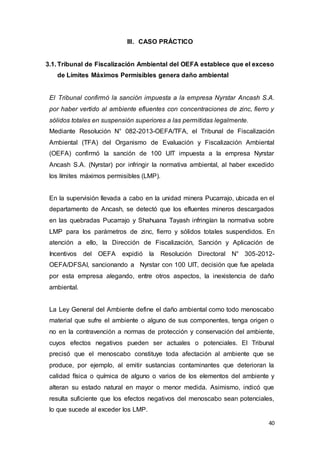 40
III. CASO PRÁCTICO
3.1. Tribunal de Fiscalización Ambiental del OEFA establece que el exceso
de Límites Máximos Permisibles genera daño ambiental
El Tribunal confirmó la sanción impuesta a la empresa Nyrstar Ancash S.A.
por haber vertido al ambiente efluentes con concentraciones de zinc, fierro y
sólidos totales en suspensión superiores a las permitidas legalmente.
Mediante Resolución N° 082-2013-OEFA/TFA, el Tribunal de Fiscalización
Ambiental (TFA) del Organismo de Evaluación y Fiscalización Ambiental
(OEFA) confirmó la sanción de 100 UIT impuesta a la empresa Nyrstar
Ancash S.A. (Nyrstar) por infringir la normativa ambiental, al haber excedido
los límites máximos permisibles (LMP).
En la supervisión llevada a cabo en la unidad minera Pucarrajo, ubicada en el
departamento de Ancash, se detectó que los efluentes mineros descargados
en las quebradas Pucarrajo y Shahuana Tayash infringían la normativa sobre
LMP para los parámetros de zinc, fierro y sólidos totales suspendidos. En
atención a ello, la Dirección de Fiscalización, Sanción y Aplicación de
Incentivos del OEFA expidió la Resolución Directoral N° 305-2012-
OEFA/DFSAI, sancionando a Nyrstar con 100 UIT, decisión que fue apelada
por esta empresa alegando, entre otros aspectos, la inexistencia de daño
ambiental.
La Ley General del Ambiente define el daño ambiental como todo menoscabo
material que sufre el ambiente o alguno de sus componentes, tenga origen o
no en la contravención a normas de protección y conservación del ambiente,
cuyos efectos negativos pueden ser actuales o potenciales. El Tribunal
precisó que el menoscabo constituye toda afectación al ambiente que se
produce, por ejemplo, al emitir sustancias contaminantes que deterioran la
calidad física o química de alguno o varios de los elementos del ambiente y
alteran su estado natural en mayor o menor medida. Asimismo, indicó que
resulta suficiente que los efectos negativos del menoscabo sean potenciales,
lo que sucede al exceder los LMP.
 