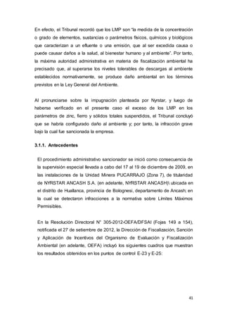 41
En efecto, el Tribunal recordó que los LMP son “la medida de la concentración
o grado de elementos, sustancias o parámetros físicos, químicos y biológicos
que caracterizan a un efluente o una emisión, que al ser excedida causa o
puede causar daños a la salud, al bienestar humano y al ambiente”. Por tanto,
la máxima autoridad administrativa en materia de fiscalización ambiental ha
precisado que, al superarse los niveles tolerables de descargas al ambiente
establecidos normativamente, se produce daño ambiental en los términos
previstos en la Ley General del Ambiente.
Al pronunciarse sobre la impugnación planteada por Nyrstar, y luego de
haberse verificado en el presente caso el exceso de los LMP en los
parámetros de zinc, fierro y sólidos totales suspendidos, el Tribunal concluyó
que se habría configurado daño al ambiente y; por tanto, la infracción grave
bajo la cual fue sancionada la empresa.
3.1.1. Antecedentes
El procedimiento administrativo sancionador se inició como consecuencia de
la supervisión especial llevada a cabo del 17 al 19 de diciembre de 2009, en
las instalaciones de la Unidad Minera PUCARRAJO (Zona 7), de titularidad
de NYRSTAR ANCASH S.A. (en adelante, NYRSTAR ANCASH) ubicada en
el distrito de Huallanca, provincia de Bolognesi, departamento de Ancash; en
la cual se detectaron infracciones a la normativa sobre Límites Máximos
Permisibles.
En la Resolución Directoral N° 305-2012-OEFA/DFSAI (Fojas 149 a 154),
notificada el 27 de setiembre de 2012, la Dirección de Fiscalización, Sanción
y Aplicación de Incentivos del Organismo de Evaluación y Fiscalización
Ambiental (en adelante, OEFA) incluyó los siguientes cuadros que muestran
los resultados obtenidos en los puntos de control E-23 y E-25:
 