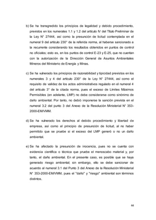 44
b) Se ha transgredido los principios de legalidad y debido procedimiento,
previstos en los numerales 1.1 y 1.2 del artículo IV del Título Preliminar de
la Ley N° 27444, así como la presunción de licitud contemplada en el
numeral 9 del artículo 230° de la referida norma, al haberse sancionado a
la recurrente considerando los resultados obtenidos en puntos de control
no oficiales; esto es, en los puntos de control E-23 y E-25, que no cuentan
con la autorización de la Dirección General de Asuntos Ambientales
Mineros del Ministerio de Energía y Minas.
c) Se ha vulnerado los principios de razonabilidad y tipicidad previstos en los
numerales 3 y 4 del artículo 230° de la Ley N° 27444, así como el
requisito de validez de los actos administrativos regulado en el numeral 4
del artículo 3° de la citada norma, pues el exceso de Límites Máximos
Permisibles (en adelante, LMP) no debe considerarse como sinónimo de
daño ambiental. Por tanto, no debió imponerse la sanción prevista en el
numeral 3.2 del punto 3 del Anexo de la Resolución Ministerial N° 353-
2000-EM/VMM.
d) Se ha vulnerado los derechos al debido procedimiento y libertad de
empresa, así como el principio de presunción de licitud, al no haber
permitido que se pruebe si el exceso del LMP generó o no un daño
ambiental.
e) Se ha afectado la presunción de inocencia, pues no se cuenta con
evidencia científica o técnica que pruebe el menoscabo material y, por
tanto, el daño ambiental. En el presente caso, es posible que se haya
generado riesgo ambiental; sin embargo, ello se debe sancionar de
acuerdo al numeral 3.1 del Punto 3 del Anexo de la Resolución Ministerial
N° 353-2000-EM/VMM, pues el "daño" y "riesgo" ambiental son términos
distintos.
 