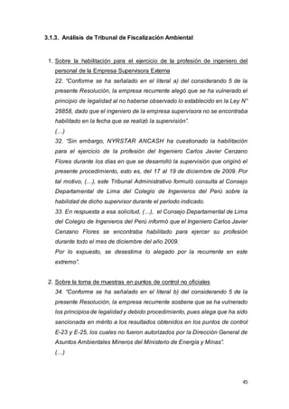 45
3.1.3. Análisis de Tribunal de Fiscalización Ambiental
1. Sobre la habilitación para el ejercicio de la profesión de ingeniero del
personal de la Empresa Supervisora Externa
22. “Conforme se ha señalado en el literal a) del considerando 5 de la
presente Resolución, la empresa recurrente alegó que se ha vulnerado el
principio de legalidad al no haberse observado lo establecido en la Ley N°
28858, dado que el ingeniero de la empresa supervisora no se encontraba
habilitado en la fecha que se realizó la supervisión”.
(…)
32. “Sin embargo, NYRSTAR ANCASH ha cuestionado la habilitación
para el ejercicio de la profesión del Ingeniero Carlos Javier Cenzano
Flores durante los días en que se desarrolló la supervisión que originó el
presente procedimiento, esto es, del 17 al 19 de diciembre de 2009. Por
tal motivo, (…), este Tribunal Administrativo formuló consulta al Consejo
Departamental de Lima del Colegio de Ingenieros del Perú sobre la
habilidad de dicho supervisor durante el período indicado.
33. En respuesta a esa solicitud, (…), el Consejo Departamental de Lima
del Colegio de Ingenieros del Perú informó que el Ingeniero Carlos Javier
Cenzano Flores se encontraba habilitado para ejercer su profesión
durante todo el mes de diciembre del año 2009.
Por lo expuesto, se desestima lo alegado por la recurrente en este
extremo”.
2. Sobre la toma de muestras en puntos de control no oficiales
34. “Conforme se ha señalado en el literal b) del considerando 5 de la
presente Resolución, la empresa recurrente sostiene que se ha vulnerado
los principios de legalidad y debido procedimiento, pues alega que ha sido
sancionada en mérito a los resultados obtenidos en los puntos de control
E-23 y E-25, los cuales no fueron autorizados por la Dirección General de
Asuntos Ambientales Mineros del Ministerio de Energía y Minas”.
(…)
 