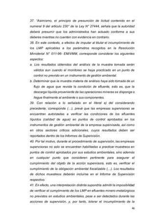 46
37. “Asimismo, el principio de presunción de licitud contenido en el
numeral 9 del artículo 230° de la Ley N° 27444, señala que la autoridad
deberá presumir que los administrados han actuado conforme a sus
deberes mientras no cuenten con evidencia en contrario.
38. En este contexto, a efectos de imputar al titular el incumplimiento de
los LMP aplicables a los parámetros recogidos en la Resolución
Ministerial N° 011-96- EM/VMM, corresponde considerar los siguientes
aspectos:
a. Los resultados obtenidos del análisis de la muestra tomada serán
válidos aun cuando el monitoreo se haya practicado en un punto de
control no previsto en un instrumento de gestión ambiental.
b. Determinar que la muestra materia de análisis haya sido tomada de un
flujo de agua que revista la condición de efluente, esto es, que la
descarga líquida proveniente de las operaciones mineras se disponga o
llegue finalmente al ambiente o sus componentes.
39. Con relación a lo señalado en el literal a) del considerando
precedente, corresponde (…), prevé que las empresas supervisoras se
encuentran autorizadas a verificar las condiciones de los efluentes
líquidos (calidad de agua) en puntos de control aprobados en los
instrumentos de gestión ambiental de la empresa supervisada, así como
en otros sectores críticos adicionales, cuyos resultados deben ser
reportados dentro de los Informes de Supervisión.
40. Por tal motivo, durante el procedimiento de supervisión, las empresas
supervisoras no solo se encuentran habilitadas a practicar muestreos en
puntos de control aprobados por sus estudios ambientales, sino además
en cualquier punto que consideren pertinente para asegurar el
cumplimiento del objeto de la acción supervisora, esto es, verificar el
cumplimiento de la obligación ambiental fiscalizable (…). Los resultados
de dichos muestreos deberán incluirse en el Informe de Supervisión
respectivo.
41. En efecto, una interpretación distinta supondría admitir la imposibilidad
de verificar el cumplimiento de los LMP en efluentes minero-metalúrgicos
no previstos en estudios ambientales, pese a ser detectados durante las
acciones de supervisión, y, por tanto, tolerar el incumplimiento de la
 