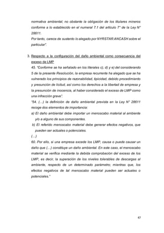 47
normativa ambiental; no obstante la obligación de los titulares mineros
conforme a lo establecido en el numeral 7.1 del artículo 7° de la Ley N°
28611.
Por tanto, carece de sustento lo alegado por NYRSTAR ANCASH sobre el
particular”.
3. Respecto a la configuración del daño ambiental como consecuencia del
exceso de LMP
45. “Conforme se ha señalado en los literales c), d) y e) del considerando
5 de la presente Resolución, la empresa recurrente ha alegado que se ha
vulnerado los principios de razonabilidad, tipicidad, debido procedimiento
y presunción de licitud, así como los derechos a la libertad de empresa y
la presunción de inocencia, al haber considerado el exceso de LMP como
una infracción grave”.
“54. (…) la definición de daño ambiental prevista en la Ley N° 28611
recoge dos elementos de importancia:
a) El daño ambiental debe importar un menoscabo material al ambiente
y/o a alguno de sus componentes.
b) El referido menoscabo material debe generar efectos negativos, que
pueden ser actuales o potenciales.
(…)
60. Por ello, si una empresa excede los LMP, causa o puede causar un
daño que (…) constituye un daño ambiental. En este caso, el menoscabo
material se verifica mediante la debida comprobación del exceso de los
LMP, es decir, la superación de los niveles tolerables de descargas al
ambiente, respecto de un determinado parámetro; mientras que, los
efectos negativos de tal menoscabo material pueden ser actuales o
potenciales.”
 