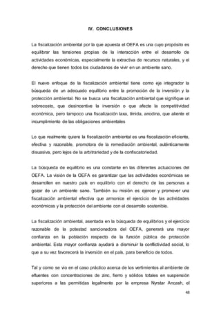 48
IV. CONCLUSIONES
La fiscalización ambiental por la que apuesta el OEFA es una cuyo propósito es
equilibrar las tensiones propias de la interacción entre el desarrollo de
actividades económicas, especialmente la extractiva de recursos naturales, y el
derecho que tienen todos los ciudadanos de vivir en un ambiente sano.
El nuevo enfoque de la fiscalización ambiental tiene como eje integrador la
búsqueda de un adecuado equilibrio entre la promoción de la inversión y la
protección ambiental. No se busca una fiscalización ambiental que signifique un
sobrecosto, que desincentive la inversión o que afecte la competitividad
económica, pero tampoco una fiscalización laxa, tímida, anodina, que aliente el
incumplimiento de las obligaciones ambientales
Lo que realmente quiere la fiscalización ambiental es una fiscalización eficiente,
efectiva y razonable, promotora de la remediación ambiental, auténticamente
disuasiva, pero lejos de la arbitrariedad y de la confiscatoriedad.
La búsqueda de equilibrio es una constante en las diferentes actuaciones del
OEFA. La visión de la OEFA es garantizar que las actividades económicas se
desarrollen en nuestro país en equilibrio con el derecho de las personas a
gozar de un ambiente sano. También su misión es ejercer y promover una
fiscalización ambiental efectiva que armonice el ejercicio de las actividades
económicas y la protección del ambiente con el desarrollo sostenible.
La fiscalización ambiental, asentada en la búsqueda de equilibrios y el ejercicio
razonable de la potestad sancionadora del OEFA, generará una mayor
confianza en la población respecto de la función pública de protección
ambiental. Esta mayor confianza ayudará a disminuir la conflictividad social, lo
que a su vez favorecerá la inversión en el país, para beneficio de todos.
Tal y como se vio en el caso práctico acerca de los vertimientos al ambiente de
efluentes con concentraciones de zinc, fierro y sólidos totales en suspensión
superiores a las permitidas legalmente por la empresa Nyrstar Ancash, el
 