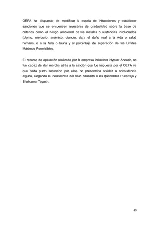 49
OEFA ha dispuesto de modificar la escala de infracciones y establecer
sanciones que se encuentren revestidas de gradualidad sobre la base de
criterios como el riesgo ambiental de los metales o sustancias involucrados
(plomo, mercurio, arsénico, cianuro, etc.); el daño real a la vida o salud
humana, o a la flora o fauna y al porcentaje de superación de los Límites
Máximos Permisibles.
El recurso de apelación realizado por la empresa infractora Nyrstar Ancash, no
fue capaz de dar marcha atrás a la sanción que fue impuesta por el OEFA ya
que cada punto sostenido por ellos, no presentaba solidez o consistencia
alguna, alegando la inexistencia del daño causado a las quebradas Pucarrajo y
Shahuana Tayash.
 