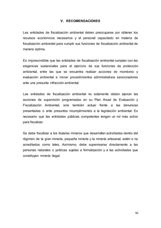 50
V. RECOMENDACIONES
Las entidades de fiscalización ambiental deben preocuparse por obtener los
recursos económicos necesarios y el personal capacitado en materia de
fiscalización ambiental para cumplir sus funciones de fiscalización ambiental de
manera óptima.
Es imprescindible que las entidades de fiscalización ambiental cumplan con las
exigencias sustanciales para el ejercicio de sus funciones de protección
ambiental, entre las que se encuentra realizar acciones de monitoreo y
evaluación ambiental e iniciar procedimientos administrativos sancionadores
ante una presunta infracción ambiental.
Las entidades de fiscalización ambiental no solamente deben ejercer las
acciones de supervisión programadas en su Plan Anual de Evaluación y
Fiscalización Ambiental, sino también actuar frente a las denuncias
presentadas o ante presuntos incumplimientos a la legislación ambiental. Es
necesario que las entidades públicas competentes tengan un rol más activo
para fiscalizar.
Se debe fiscalizar a los titulares mineros que desarrollan actividades dentro del
régimen de la gran minería, pequeña minería y la minería artesanal, estén o no
acreditados como tales. Asimismo, debe supervisarse directamente a las
personas naturales o jurídicas sujetas a formalización y a las actividades que
constituyen minería ilegal.
 