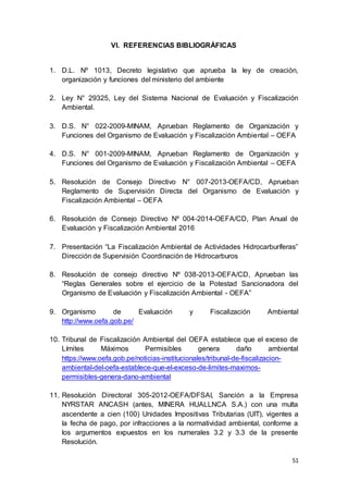 51
VI. REFERENCIAS BIBLIOGRÁFICAS
1. D.L. Nº 1013, Decreto legislativo que aprueba la ley de creación,
organización y funciones del ministerio del ambiente
2. Ley N° 29325, Ley del Sistema Nacional de Evaluación y Fiscalización
Ambiental.
3. D.S. N° 022-2009-MINAM, Aprueban Reglamento de Organización y
Funciones del Organismo de Evaluación y Fiscalización Ambiental – OEFA
4. D.S. N° 001-2009-MINAM, Aprueban Reglamento de Organización y
Funciones del Organismo de Evaluación y Fiscalización Ambiental – OEFA
5. Resolución de Consejo Directivo N° 007-2013-OEFA/CD, Aprueban
Reglamento de Supervisión Directa del Organismo de Evaluación y
Fiscalización Ambiental – OEFA
6. Resolución de Consejo Directivo Nº 004-2014-OEFA/CD, Plan Anual de
Evaluación y Fiscalización Ambiental 2016
7. Presentación “La Fiscalización Ambiental de Actividades Hidrocarburíferas”
Dirección de Supervisión Coordinación de Hidrocarburos
8. Resolución de consejo directivo Nº 038-2013-OEFA/CD, Aprueban las
“Reglas Generales sobre el ejercicio de la Potestad Sancionadora del
Organismo de Evaluación y Fiscalización Ambiental - OEFA”
9. Organismo de Evaluación y Fiscalización Ambiental
http://www.oefa.gob.pe/
10. Tribunal de Fiscalización Ambiental del OEFA establece que el exceso de
Límites Máximos Permisibles genera daño ambiental
https://www.oefa.gob.pe/noticias-institucionales/tribunal-de-fiscalizacion-
ambiental-del-oefa-establece-que-el-exceso-de-limites-maximos-
permisibles-genera-dano-ambiental
11. Resolución Directoral 305-2012-OEFA/DFSAI, Sanción a la Empresa
NYRSTAR ANCASH (antes, MINERA HUALLNCA S.A.) con una multa
ascendente a cien (100) Unidades Impositivas Tributarias (UIT), vigentes a
la fecha de pago, por infracciones a la normatividad ambiental, conforme a
los argumentos expuestos en los numerales 3.2 y 3.3 de la presente
Resolución.
 