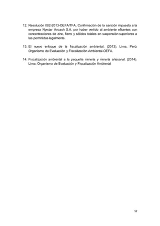 52
12. Resolución 082-2013-OEFA/TFA, Confirmación de la sanción impuesta a la
empresa Nyrstar Ancash S.A. por haber vertido al ambiente efluentes con
concentraciones de zinc, fierro y sólidos totales en suspensión superiores a
las permitidas legalmente.
13. El nuevo enfoque de la fiscalización ambiental. (2013). Lima, Perú:
Organismo de Evaluación y Fiscalización Ambiental-OEFA.
14. Fiscalización ambiental a la pequeña minería y minería artesanal. (2014).
Lima: Organismo de Evaluación y Fiscalización Ambiental
 