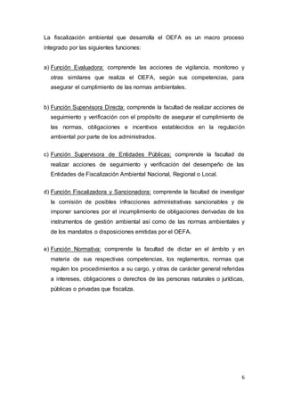 6
La fiscalización ambiental que desarrolla el OEFA es un macro proceso
integrado por las siguientes funciones:
a) Función Evaluadora: comprende las acciones de vigilancia, monitoreo y
otras similares que realiza el OEFA, según sus competencias, para
asegurar el cumplimiento de las normas ambientales.
b) Función Supervisora Directa: comprende la facultad de realizar acciones de
seguimiento y verificación con el propósito de asegurar el cumplimiento de
las normas, obligaciones e incentivos establecidos en la regulación
ambiental por parte de los administrados.
c) Función Supervisora de Entidades Públicas: comprende la facultad de
realizar acciones de seguimiento y verificación del desempeño de las
Entidades de Fiscalización Ambiental Nacional, Regional o Local.
d) Función Fiscalizadora y Sancionadora: comprende la facultad de investigar
la comisión de posibles infracciones administrativas sancionables y de
imponer sanciones por el incumplimiento de obligaciones derivadas de los
instrumentos de gestión ambiental así como de las normas ambientales y
de los mandatos o disposiciones emitidas por el OEFA.
e) Función Normativa: comprende la facultad de dictar en el ámbito y en
materia de sus respectivas competencias, los reglamentos, normas que
regulen los procedimientos a su cargo, y otras de carácter general referidas
a intereses, obligaciones o derechos de las personas naturales o jurídicas,
públicas o privadas que fiscaliza.
 