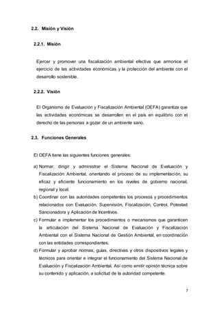 7
2.2. Misión y Visión
2.2.1. Misión
Ejercer y promover una fiscalización ambiental efectiva que armonice el
ejercicio de las actividades económicas y la protección del ambiente con el
desarrollo sostenible.
2.2.2. Visión
El Organismo de Evaluación y Fiscalización Ambiental (OEFA) garantiza que
las actividades económicas se desarrollen en el país en equilibrio con el
derecho de las personas a gozar de un ambiente sano.
2.3. Funciones Generales
El OEFA tiene las siguientes funciones generales:
a) Normar, dirigir y administrar el Sistema Nacional de Evaluación y
Fiscalización Ambiental, orientando el proceso de su implementación, su
eficaz y eficiente funcionamiento en los niveles de gobierno nacional,
regional y local.
b) Coordinar con las autoridades competentes los procesos y procedimientos
relacionados con Evaluación, Supervisión, Fiscalización, Control, Potestad
Sancionadora y Aplicación de Incentivos.
c) Formular e implementar los procedimientos o mecanismos que garanticen
la articulación del Sistema Nacional de Evaluación y Fiscalización
Ambiental con el Sistema Nacional de Gestión Ambiental, en coordinación
con las entidades correspondientes.
d) Formular y aprobar normas, guías, directivas y otros dispositivos legales y
técnicos para orientar e integrar el funcionamiento del Sistema Nacional de
Evaluación y Fiscalización Ambiental. Así como emitir opinión técnica sobre
su contenido y aplicación, a solicitud de la autoridad competente.
 