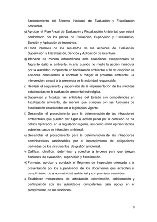 9
funcionamiento del Sistema Nacional de Evaluación y Fiscalización
Ambiental.
o) Aprobar el Plan Anual de Evaluación y Fiscalización Ambiental, que estará
conformado por los planes de Evaluación, Supervisión y Fiscalización,
Sanción y Aplicación de incentivos.
p) Emitir informes de los resultados de las acciones de Evaluación,
Supervisión y Fiscalización, Sanción y Aplicación de incentivos.
q) Intervenir de manera extraordinaria ante situaciones excepcionales de
flagrante daño al ambiente, in situ, cuando no medie la acción inmediata
por la autoridad competente en fiscalización ambiental, a fin de disponer las
acciones conducentes a controlar o mitigar el problema ambiental. La
intervención cesará a la presencia de la autoridad responsable.
r) Realizar el seguimiento y supervisión de la implementación de las medidas
establecidas en la evaluación ambiental estratégica.
s) Supervisar y fiscalizar las entidades del Estado con competencias en
fiscalización ambiental, de manera que cumplan con las funciones de
fiscalización establecidas en la legislación vigente.
t) Desarrollar el procedimiento para la determinación de las infracciones
ambientales que puedan dar lugar a acción penal por la comisión de los
delitos tipificados en la legislación vigente, así como emitir opinión técnica
sobre los casos de infracción ambiental.
u) Desarrollar el procedimiento para la determinación de las infracciones
administrativas sancionables por el incumplimiento de obligaciones
derivadas de los instrumentos de gestión ambiental.
v) Calificar, clasificar, determinar y acreditar a terceros para que ejerzan
funciones de evaluación, supervisión y fiscalización.
w) Formular, aprobar y conducir el Régimen de Inspección orientado a la
presentación por los supervisados de los documentos que acrediten el
cumplimiento de la normatividad ambiental y compromisos asumidos.
x) Establecer mecanismos de articulación, coordinación, colaboración y
participación con las autoridades competentes para apoyo en el
cumplimiento de sus funciones.
 