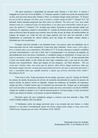 Há quem questione a intensidade da amizade entre Jônatas e o Rei Davi. A mesma é indagada nos textos dos livros da Bíblia, 1 e 2 Samuel, quando é selado um acordo de amizade entre os dois, pois por meio dessa ação, Jônatas e Davi, se tornaram amigos muito próximos: "E Jônatas fez um acordo de amizade com Davi, pois se tornara o melhor amigo de Davi".1 Samuel 18:3. Tal amizade, tomou tamanha proporção que Davi certa vez afirmou: "Eu choro por você, meu irmão Jônatas;como eu o estimava!Como era maravilhoso o seu amor para mim,melhor ainda do que o amor das mulheres" 2 Samuel 1:26. Acredito que ambos, firmaram-se numa amizade selada com confiança, fé, segurança, respeito e sinceridade. O coração do homem precisa conhecer os limites entre os diversos tipos de amores que existem: amor de mãe, de pai, de irmão, de marido/mulher, de colegas, de amigos, etc. Cada um tem seu lugar especial, por isso uma boa amizade é fator fundamental na construção de valores sólidos, pois um amigo de verdade, sempre almeja a felicidade sua e do seu próximo. 
Comparo uma boa amizade a um diamante bruto. Aos poucos, após sua lapidação, ele se torna uma peça rara de valor inestimável. Como bem disse Salomão: Assim como o ferro afia o ferro, o homem afia o seu companheiro. Provérbios 27:17. É no dia a dia que se constrói e solidifica um bom relacionamento e isso não é fácil, mas é recompensador e no momento da angústia, da adversidade,dos erros, das dores e desilusões, o verdadeiro amigo se manifestará. O amigo ama em todos os momentos; e na adversidade, se torna um irmão. Provérbios 17:17. Já uma amizade falsa é como um tomate podre, se não tirado da caixa logo, contamina tudo o que está do seu redor. Pessoas com características falsas que fingem ser seu amigo(a) , até Deus abomina . "Há seis coisas que o Senhor odeia, sete coisas que ele detesta: olhos altivos, língua mentirosa, mãos que derramam sangue inocente, coração que traça planos perversos, pés que se apressam para fazer o mal, a testemunha falsa que espalha mentiras e aquele que provoca discórdia entre irmãos". Provérbios 6:16-19 
Uma coisa é certa. Todos precisamos de um amigo, seja para o que for. Amigos do futebol, do cinema, de estudo, da pizzaria, do sorvete, do momento descontraído do esporte, do passeio, da música tocada, da palavra escrita ou digitada. Amigos de confiança, de desabafo, de esperança. Amigo que fale a verdade mesmo que no momento isso provoque dor. Amigos que se preocupam com você em todos os momentos e não apenas no natal, ano novo, aniversário e no dia do AMIGO. Amigos de verdade te ajudam a ver a vida de maneira positiva. Um bom amigo, é como um tesouro valioso que depois de achado, você jamais vai querer abandoná-lo. 
Descubra quem são seus verdadeiros amigos e conserve essa boa amizade e diga: TER VOCÊ COMO AMIGO, ME FAZ BEM! 
E finalmente, existe um amigo universal, pois o seu coração não tem limites e a todos pertence e o seu amor é incondicional. Quem tem muitos amigos pode chegar à ruína, mas existe AMIGO mais chegado que um irmão. Provérbios 18:24. JESUS! 
Raimundo Soares de Andrade. 
Rondonópolis-MT, 13 de Outubro de 2014 