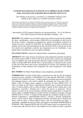 O EFEITO DAS MUDANÇAS CLIMÁTICAS NA PRODUÇÃO DE CITROS
PARA ALGUMAS LOCALIDADES DO ESTADO DE SÃO PAULO
ANA MARIA H. DE AVILA1
, LUCIANA A. S. ROMANI2
, RENATA R.V.
GONÇALVES3
, PRICILA P. COLTRI4
, HILTON S. PINTO5
1
Meteorologista, Pesquisadora Dra. do CEPAGRI, UNICAMP, Cidade Universitária Zeferino Vaz, 13083-970, Campinas, SP,
Fone:(19) 3521 2460, E-mail: avila@cpa.unicamp.br. 2
Cientista da Computação, Pesquisadora Dra. da Embrapa Informática
Agropecuária, Campinas-SP. 3
Engenheira Cartógrafa, doutoranda da Faculdade de Engenharia Agrícola – Feagri /Unicamp,
Campinas-SP. 4
Engenheira Agrônoma, doutoranda da Faculdade de Engenharia Agrícola – Feagri /Unicamp, Campinas-SP.
5
Engenheiro Agrônomo, Professor Dr. do Cepagri/Unicamp, Campinas-SP
Apresentado no XVII Congresso Brasileiro de Agrometeorologia – 18 a 21 de Julho de
2011 SESC Centro de Turismo de Guarapari, Guarapari – ES
RESUMO: Este trabalho teve por objetivo fazer uma análise do potencial de produção
de citros, considerando o clima presente (2000-2010) nas localidades de São José do
Rio Preto, Limeira e Araraquara e projeções dos cenários de mudanças climáticas do
modelo Eta, para a década de 2020-2030. Os resultados encontrados mostraram que
poderão ocorrer secas mais prolongadas em São José do Rio Preto e chuvas em excesso
em Limeira com significativo aumento das temperaturas nas três localidades, o que
poderá alterar a produção de citros nas regiões estudadas.
PALAVRAS CHAVE: modelo Eta, balanço hídrico, temperatura, precipitação
ABSTRACT: This work aimed at assessing the citrus production potential considering
the current climate (2000 to 2010) in São José do Rio Preto, Limeira and Araraquara
cities. In addition, this work incorporates data from climate change scenario of the Eta
model to decade 2020-2030. Results show a strong tendency to increase the dry season
in São José do Rio Preto and excessive precipitation in Limeira. The significant rise in
temperatures in three localities may compromise the citrus production in the studied
sites.
KEY WORDS: Eta Model, Water Balance, mean temperature, precipitation
INTRODUÇÃO: O Estado de São Paulo é responsável por mais de 70% da produção
nacional de citros. Segundo a CONAB(2011), na safra agrícola 2009/2010, o Estado
produziu 322,2 milhões de caixas. A cadeia produtiva da laranja gera mais de duzentos
mil empregos diretos e uma receita cambial de exportação que varia entre US$ 1,5
bilhão e US$ 2,5 bilhões anuais, segundo a cooperativa de sucos SPRES (2011). O
clima no Estado de São Paulo é especialmente benéfico para o desenvolvimento dos
citros. O estresse hídrico entre os meses de junho e agosto auxilia a planta para a fase
reprodutiva, ocorrendo a floração com o início das chuvas na primavera. Chuvas
durante o inverno ou em excesso durante a floração podem comprometer a fixação dos
frutos, induzir a múltiplas florações ou ainda favorecer a incidência de pragas e doenças
(ORTOLANI et. al 1991). A fixação do fruto depende das condições climáticas, na pré-
floração (temperatura e disponibilidade hídrica) e durante a floração (temperatura,
chuva e vento). Falta de água e temperaturas elevadas contribuem para a abscisão dos
frutos, além do mais, o estresse hídrico reduz a taxa de crescimento dos frutos, a
quantidade e qualidade do suco dos frutos que atingem a maturidade (DOORENBOS &
KASSAM, 1986). Segundo ORTOLANI et al (1991) pode ocorrer um aumento de 4cm3
no fruto para cada 25mm de chuva. Este trabalho teve por objetivo avaliar o potencial
 