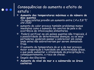Consequências do aumento o efeito de estufa : Aumento das temperaturas máximas e do número de dias quentes Os especialistas prevêm um aumento entre 1,4 e 5,8 ºC até 2100   aumento do calor provoca também problemas menos imediatos como o aumento de cancros de pele e da ocorrência de intoxicações alimentares.  Poderá verificar-se em países quentes não-tropicais, é a possibilidade de determinadas doenças, ou os seus portadores, poderem passar a sobreviver em zonas onde antes não sobreviveriam por serem demasiado frias.  O aumento da temperatura do ar e do mar provoca maior evaporação e humidade em determinadas áreas, o que pode aumentar a intensidade da precipitação e, consequentemente, o risco de cheias . Degelo dos Glaciares Aumento do nível do mar e a submersão se áreas costeiras 