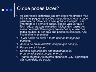O que podes fazer? As alterações climáticas são um problema grande mas há várias pequenas acções que podemos levar a cabo para fazer a diferença, e sem grande esforço! Estar informado é o primeiro passo, depois vais ver que é fácil reduzir as tuas emissões. Muitos dos gases com efeito de estufa têm origem em acções que fazemos todos os dias. É por aqui que podemos começar. Aqui ficam alguns exemplos:   Evita andar de carro e tenta usar os transportes públicos. Anda a pé ou de bicicleta sempre que possível  Poupa electricidade Compra produtos que são desenhados ou programados para poupar energia Planta árvores! As árvores absorvem CO2, o principal gás com efeito de estufa.  
