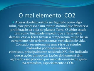 O mal elemento: CO2Apesar do efeito estufa ser figurado como algo ruim, esse processo é um evento natural que favorece a proliferação da vida no planeta Terra. O efeito estufa tem como finalidade impedir que a Terra esfrie demais, caso a Terra tivesse a temperatura muito baixa certamente não teríamos tantas variedades de vida. Contudo, recentemente uma série de estudos realizados por pesquisadores e cientistas, principalmente no século XX, têm indicado que as ações antrópicas (ações do homem) têm agravado esse processo por meio de emissão de gases na atmosfera, especialmente o CO2.Emissores do CO2O dióxido de carbono CO2 é produzido a partir da queima de combustíveis fósseis usados em veículos automotores movidos à gasolina e óleo diesel. Esse não é o único agente que contribui para emissão de gases, existem outros como as queimadas em florestas, pastagens e lavouras após a colheita.