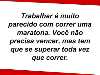Trabalhar é muito parecido com correr uma maratona. Você não precisa vencer, mas tem que se superar toda vez que correr.