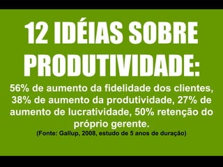 12 IDÉIAS SOBRE PRODUTIVIDADE:56% de aumento da fidelidade dos clientes, 38% de aumento da produtividade, 27% de aumento de lucratividade, 50% retenção do próprio gerente. (Fonte: Gallup, 2008, estudo de 5 anos de duração)