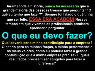 Durante toda a história, nunca foi necessárioque a grande maioria das pessoas tivesse que perguntar “O quê eu tenho que fazer?". Sempre foi falado o quê tinha que ser feito. ESSA ERA ACABOU!Nesses tempos em que vivemos os profissionais precisam aprender a perguntar O que eu devo fazer? Qual deveria ser a minha contribuição para a empresa? Olhando para as minhas forças, a minha performance e os meus valores, como eu poderia fazer a grande contribuição que a minha empresa precisa? E quais resultados precisam ser atingidos para fazer a diferença?