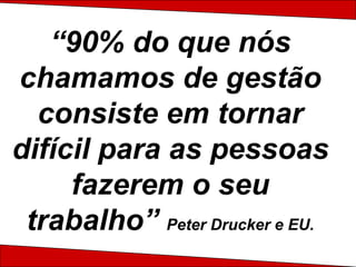 “90% do que nós chamamos de gestão consiste em tornar difícil para as pessoas fazerem o seu trabalho” Peter Drucker e EU. 