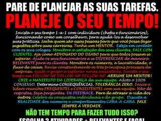 PARE DE PLANEJAR AS SUAS TAREFAS. PLANEJE O SEU TEMPO!Invista o seu tempo 1-a-1 com indivíduos (chefes e funcionários), funcionando como um conselheiro, para ajudá-los a desenvolver suas práticas. Saiba quem são essas pessoas para que você possa fazer sugestões sobre suas carreiras. Tenha um MENTOR.  Esteja em contato com os seus colegas. Monitore a satisfação dos seus clientes, FALE COM CLIENTES. Aja como ADVOGADO DO DIABO para que todos possam se superar. Ajude os seus funcionários a se DIFERENCIAR de maneira RELEVANTE para os clientes. Monitore os números, a lucratividade, o fluxo de caixa. Revise constantemente os três principais processos da empresa. Ajude o grupo a explorar novas iniciativas. Invista o seu tempo em FOLLOW-UP FOLLOW-UP FOLLOW-UP. ARRUME UM MENTOR! CRIE o MANIFESTO DA LIDERANÇA da sua equipe. Adote o 100% CONSENSO. Determine CONSEQUÊNCIAS. TOLERÂNCIA ZERO. Inicie e lidere reuniões FREQUENTES e CONSISTENTES com sua equipe. Não dê respostas, faça perguntas. Dê FEEDBACK. Pare de atrasar a vida dos outros.Celebre as conquistas individuais e do grupo.  Discuta a REALIDADE dos números e comportamentos CARA-A-CARA. FALE SEMPRE A VERDADE.                                                                NÃO TEM TEMPO PARA FAZER TUDO ISSO?               ESCOLHA 3 ATIVIDADES + RELEVANTES E FAÇA!