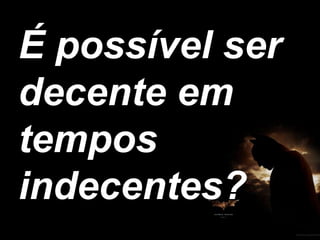 É possível ser decente em tempos indecentes?