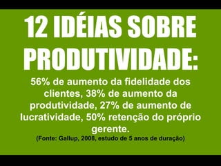 12 IDÉIAS SOBRE PRODUTIVIDADE:56% de aumento da fidelidade dos clientes, 38% de aumento da produtividade, 27% de aumento de lucratividade, 50% retenção do próprio gerente. (Fonte: Gallup, 2008, estudo de 5 anos de duração)