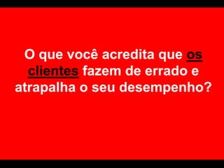 O que você acredita que os clientes fazem de errado e atrapalha o seu desempenho?