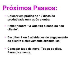 Próximos Passos:Colocar em prática as 12 dicas da produtivade uma após a outra. Refletir sobre "O Que tira o sono do seu cliente". Escolher 2 ou 3 atividades de engajamento do cliente e efetivamente executá-las. Começar tudo de novo. Todos os dias. Paranoicamente.