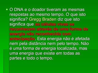 O DNA e o doador tiveram as mesmas respostas ao mesmo tempo. O que isto significa?  Gregg Braden  diz que isto significa que  as células vivas se reconhecem através de uma forma de energia não reconhecida com antecipação . Esta energia não é afetada nem pela distância nem pelo tempo. Não é uma forma de energia localizada, mas uma energia que existe em todas as partes e todo o tempo.  
