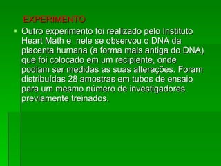 EXPERIMENTO  Outro experimento foi realizado pelo Instituto Heart Math e  nele se observou o DNA da placenta humana (a forma mais antiga do DNA) que foi colocado em um recipiente, onde  podiam ser medidas as suas alterações. Foram distribuídas 28 amostras em tubos de ensaio para um mesmo número de investigadores previamente treinados.  