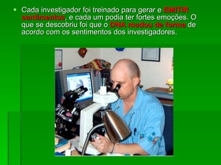 Cada investigador foi treinado para gerar e  EMITIR sentimentos , e cada um podia ter fortes emoções. O que se descobriu foi que o  DNA mudou de forma  de acordo com os sentimentos dos investigadores .  