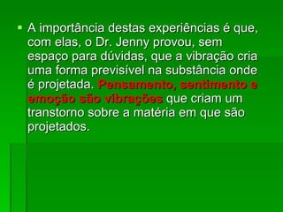 A importância destas experiências é que, com elas, o Dr. Jenny provou, sem espaço para dúvidas, que a vibração cria uma forma previsível na substância onde é projetada.  Pensamento, sentimento e emoção são vibrações   que criam um transtorno sobre a matéria em que são projetados.  