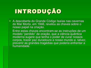 INTRODUÇÃO A descoberta do Grande Código Isaías nas cavernas do Mar Morto, em 1946, revelou as chaves sobre o nosso papel na criação. Entre estas chaves encontram-se as instruções de um modelo “perdido” de oração, que a ciência quântica moderna sugere que tenha o poder de curar nossos corpos, trazer paz duradoura a nosso mundo e, talvez, prevenir as grandes tragédias que poderia enfrentar a humanidade.  