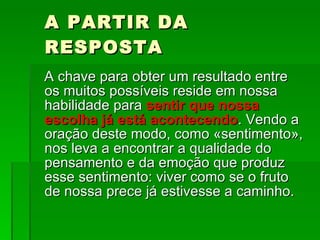 A PARTIR DA RESPOSTA A chave para obter um resultado entre os muitos possíveis reside em nossa habilidade para  sentir que nossa escolha já está acontecendo . Vendo a  oração deste modo, como «sentimento», nos leva a encontrar a qualidade do pensamento e da emoção que produz esse sentimento: viver como se o fruto de nossa prece já estivesse a caminho.  