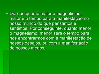 Diz que quanto maior o magnetismo, maior é o tempo para a manifestação no nosso mundo do que pensamos e sentimos. Por conseguinte, quanto menor o magnetismo, menor será o tempo para nos encontrarmos com a manifestação de nossos desejos, ou com a manifestação de nossos medos.  