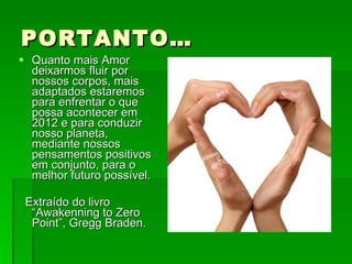 PORTANTO… Quanto mais Amor deixarmos fluir por nossos corpos, mais adaptados estaremos para enfrentar o que possa acontecer em 2012 e para conduzir nosso planeta, mediante nossos pensamentos positivos em conjunto, para o melhor futuro possível.  Extraído do livro “Awakenning to Zero Point”, Gregg Braden. 