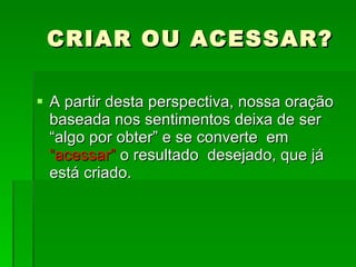 CRIAR OU ACESSAR? A partir desta perspectiva, nossa oração baseada nos sentimentos deixa de ser “algo por obter” e se converte  em  “acessar”  o resultado  desejado, que já está criado.  