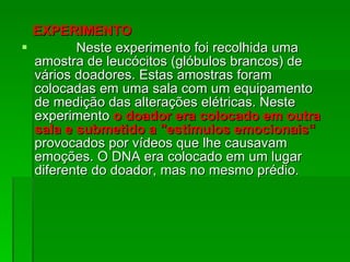 EXPERIMENTO  Neste experimento foi recolhida uma amostra de leucócitos (glóbulos brancos) de vários doadores. Estas amostras foram colocadas em uma sala com um equipamento de medição das alterações elétricas. Neste experimento  o doador era colocado em outra sala e submetido a "estímulos emocionais“   provocados por vídeos que lhe causavam emoções. O DNA era colocado em um lugar diferente do doador, mas no mesmo prédio . 
