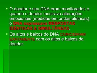 O doador e seu DNA eram monitorados e quando o doador mostrava alterações emocionais (medidas em ondas elétricas) o  DNA expressava RESPOSTAS IDÊNTICAS E SIMULTÂNEAS .  Os altos e baixos do DNA  COINCIDIRAM EXATAMENTE  com os altos e baixos do doador.  
