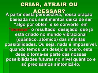 CRIAR, ATRAIR OU ACESSAR? A partir desta perspectiva, nossa oração baseada nos sentimentos deixa de ser “algo por obter” e se converte  em  “acessar”  o resultado  desejado, que já está criado no mundo vibracional (quântico, atômico) das infinitas possibilidades. Ou seja, nada é impossível, quando temos um desejo sincero, este desejo torna-se parte das nossas possibilidades futuras no nível quântico e só precisamos sintonizá-lo. 