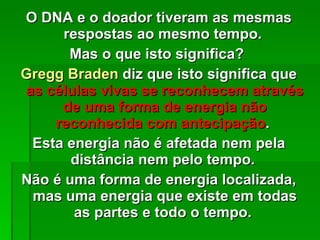 O DNA e o doador tiveram as mesmas respostas ao mesmo tempo.  Mas o que isto significa?  Gregg Braden  diz que isto significa que  as células vivas se reconhecem através de uma forma de energia não reconhecida com antecipação .  Esta energia não é afetada nem pela distância nem pelo tempo.  Não é uma forma de energia localizada, mas uma energia que existe em todas as partes e todo o tempo.  