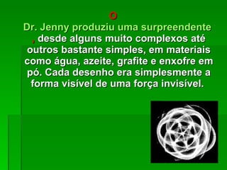 O  Dr. Jenny produziu uma surpreendente variedade de desenhos geométricos ,  desde alguns muito complexos até outros bastante simples, em materiais como água, azeite, grafite e enxofre em pó. Cada desenho era simplesmente a forma visível de uma força invisível.  