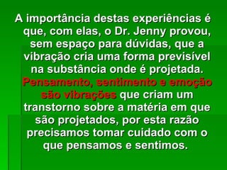 A importância destas experiências é que, com elas, o Dr. Jenny provou, sem espaço para dúvidas, que a vibração cria uma forma previsível na substância onde é projetada.  Pensamento, sentimento e emoção são vibrações  que criam um transtorno sobre a matéria em que são projetados, por esta razão precisamos tomar cuidado com o que pensamos e sentimos.  