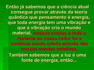 Então já sabemos que a ciência atual consegue provar através da teoria quântica que pensamento é energia, que toda energia tem uma vibração e que a vibração cria o mundo material,  nossos corpos e todo o restante ao nosso redor foi e continua sendo criado através das nossas mentes coletivas. Também sabemos que a luz é uma fonte de energia, então... 