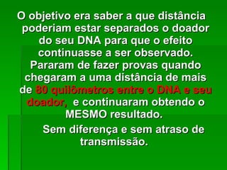 O objetivo era saber a que distância  poderiam estar separados o doador do seu DNA para que o efeito continuasse a ser observado. Pararam de fazer provas quando chegaram a uma distância de mais de  80 quilômetros entre o DNA e seu doador,  e continuaram obtendo o MESMO resultado.  Sem diferença e sem atraso de transmissão .  