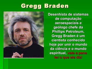 Gregg Braden Desenhista de sistemas de computação aeroespaciais e geólogo chefe da Phillips Petroleum, Gregg Braden é um cientista conhecido hoje por unir o mundo da ciência e o mundo espiritual,  vale a pena ler o que ele diz! 