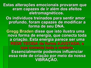 Estas alterações emocionais provaram que  eram capazes de ir além dos efeitos eletromagnéticos.  Os indivíduos treinados para sentir amor profundo, foram capazes de modificar a forma de seu DNA.  Gregg Braden  disse que isto ilustra uma nova forma de energia, que conecta toda a criação. Esta energia parece ser uma  REDE TECIDA de forma AJUSTADA, e que conecta toda a matéria . Essencialmente podemos influenciar essa rede de criação por meio da nossa VIBRAÇÃO.  