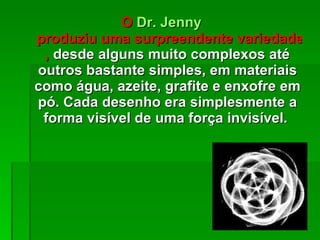 O  Dr.  Jenny  produziu uma surpreendente variedade de desenhos geométricos ,  desde alguns muito complexos até outros bastante simples, em materiais como água, azeite, grafite e enxofre em pó. Cada desenho era simplesmente a forma visível de uma força invisível.  