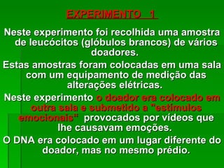 EXPERIMENTO  1  N este experimento foi recolhida uma amostra de leucócitos (glóbulos brancos) de vários doadores.  Estas amostras foram colocadas em uma sala com um equipamento de medição das alterações elétricas.  Neste experimento  o doador era colocado em outra sala e submetido a "estímulos emocionais“   provocados por vídeos que lhe causavam emoções.  O DNA era colocado em um lugar diferente do doador, mas no mesmo prédio . 